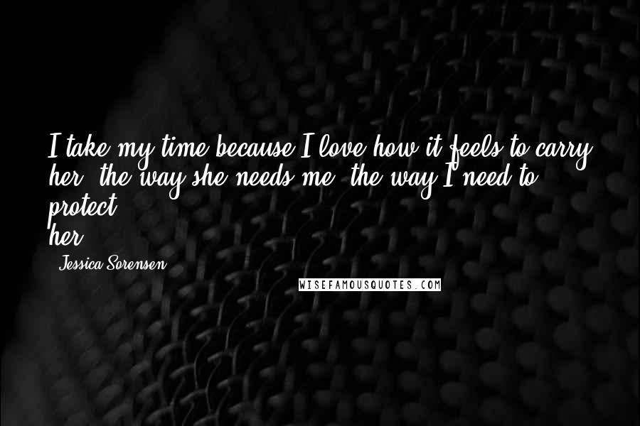 Jessica Sorensen Quotes: I take my time because I love how it feels to carry her, the way she needs me, the way I need to protect her.