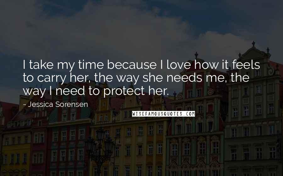 Jessica Sorensen Quotes: I take my time because I love how it feels to carry her, the way she needs me, the way I need to protect her.