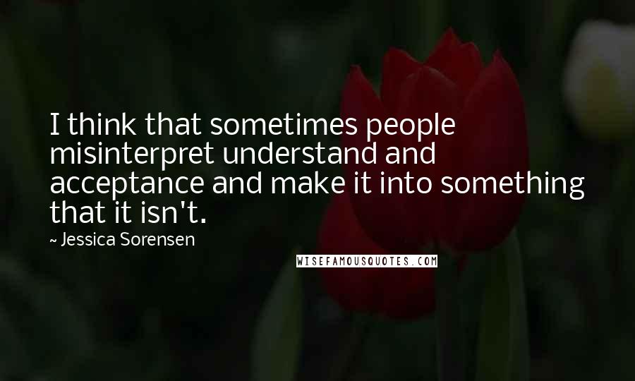 Jessica Sorensen Quotes: I think that sometimes people misinterpret understand and acceptance and make it into something that it isn't.
