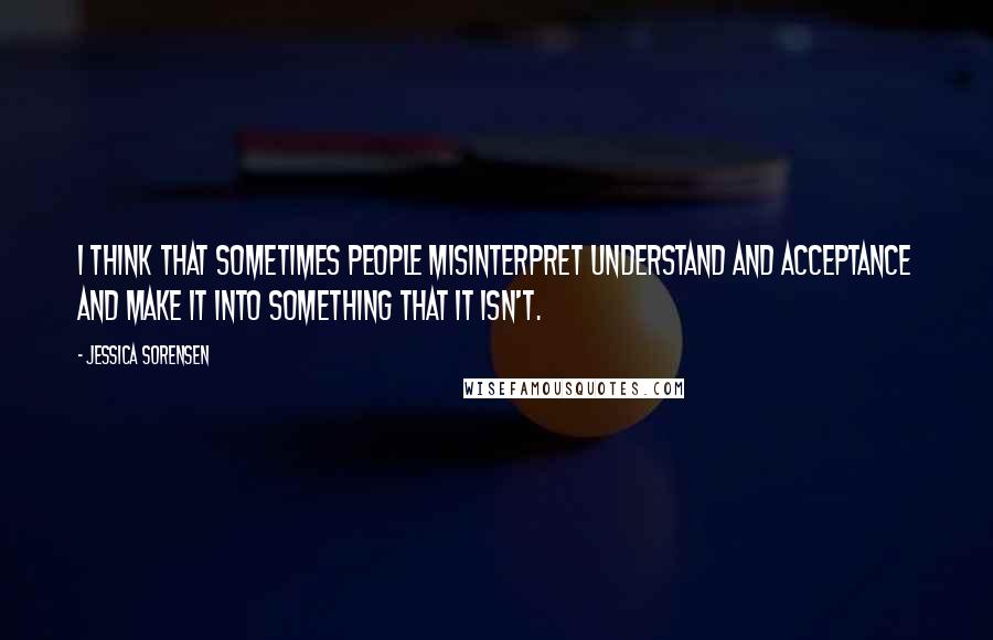 Jessica Sorensen Quotes: I think that sometimes people misinterpret understand and acceptance and make it into something that it isn't.