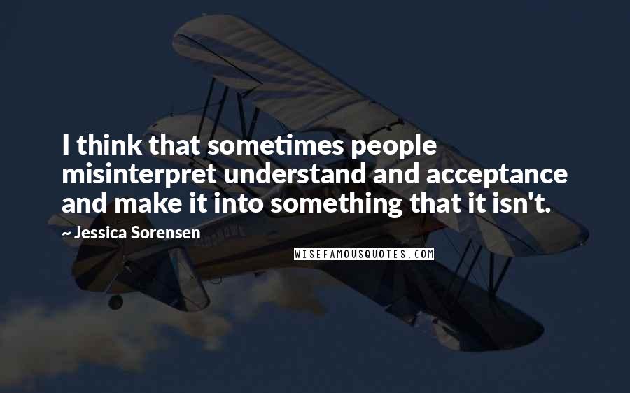 Jessica Sorensen Quotes: I think that sometimes people misinterpret understand and acceptance and make it into something that it isn't.