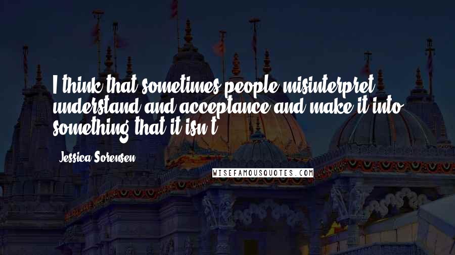 Jessica Sorensen Quotes: I think that sometimes people misinterpret understand and acceptance and make it into something that it isn't.