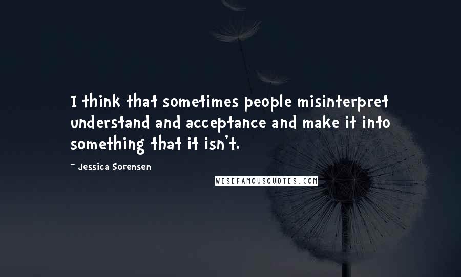Jessica Sorensen Quotes: I think that sometimes people misinterpret understand and acceptance and make it into something that it isn't.