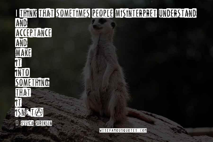 Jessica Sorensen Quotes: I think that sometimes people misinterpret understand and acceptance and make it into something that it isn't.