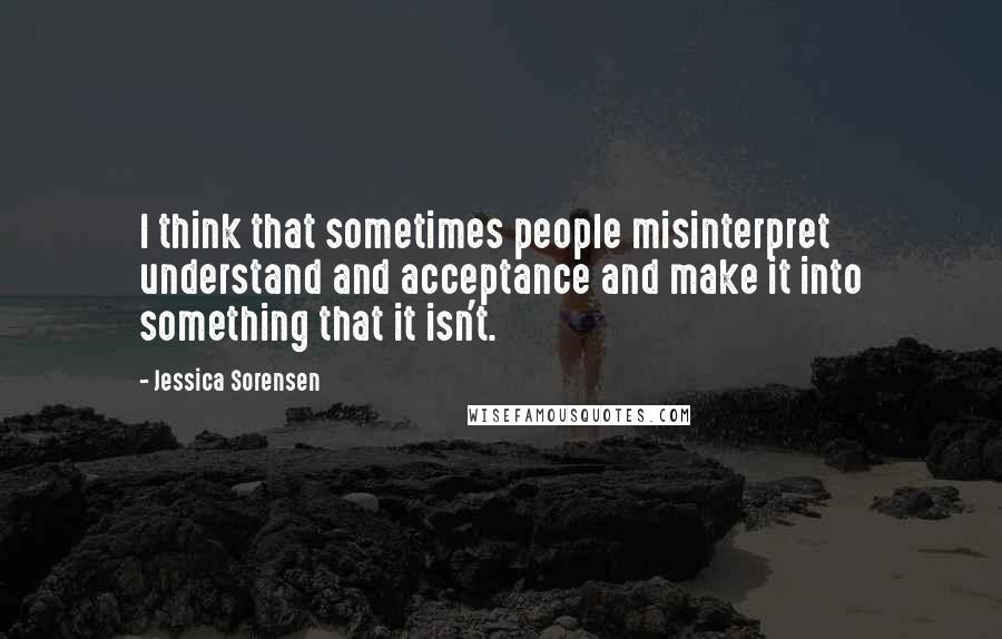 Jessica Sorensen Quotes: I think that sometimes people misinterpret understand and acceptance and make it into something that it isn't.