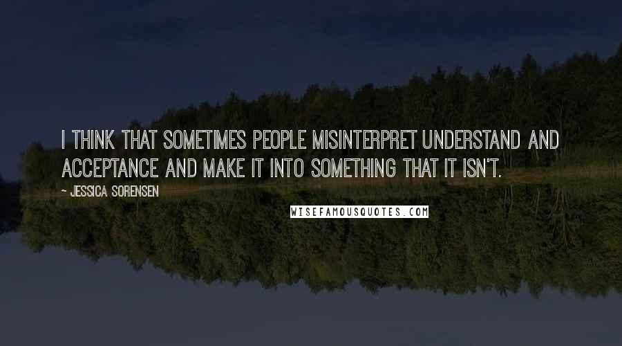 Jessica Sorensen Quotes: I think that sometimes people misinterpret understand and acceptance and make it into something that it isn't.