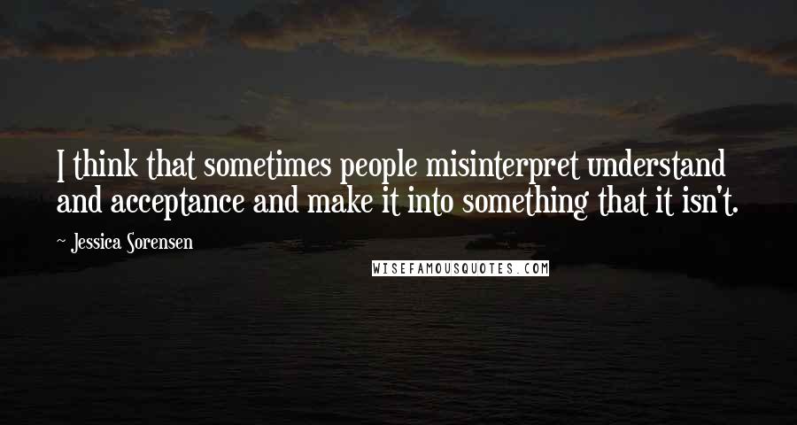 Jessica Sorensen Quotes: I think that sometimes people misinterpret understand and acceptance and make it into something that it isn't.