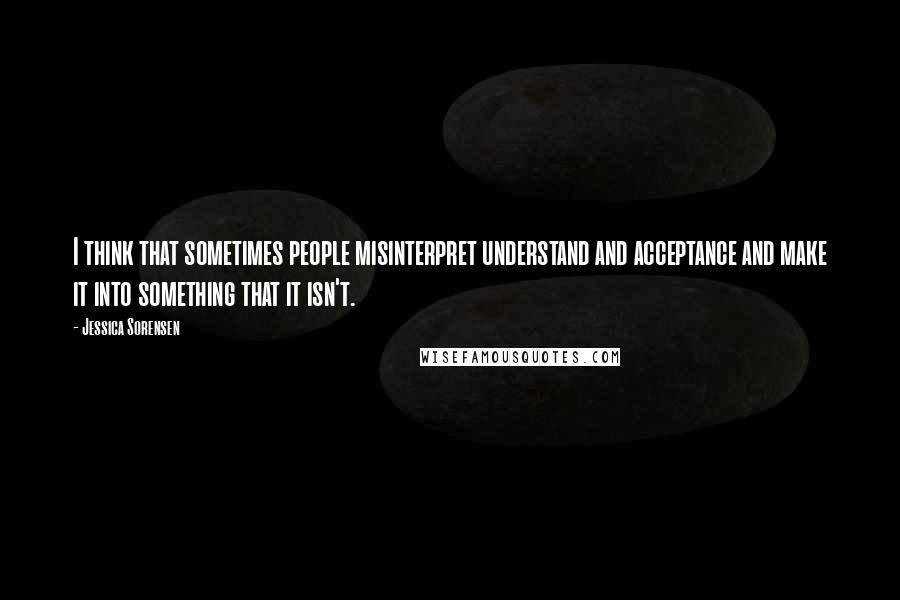 Jessica Sorensen Quotes: I think that sometimes people misinterpret understand and acceptance and make it into something that it isn't.