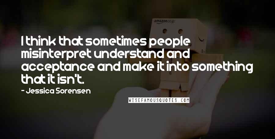 Jessica Sorensen Quotes: I think that sometimes people misinterpret understand and acceptance and make it into something that it isn't.