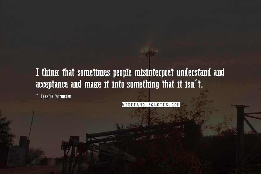 Jessica Sorensen Quotes: I think that sometimes people misinterpret understand and acceptance and make it into something that it isn't.