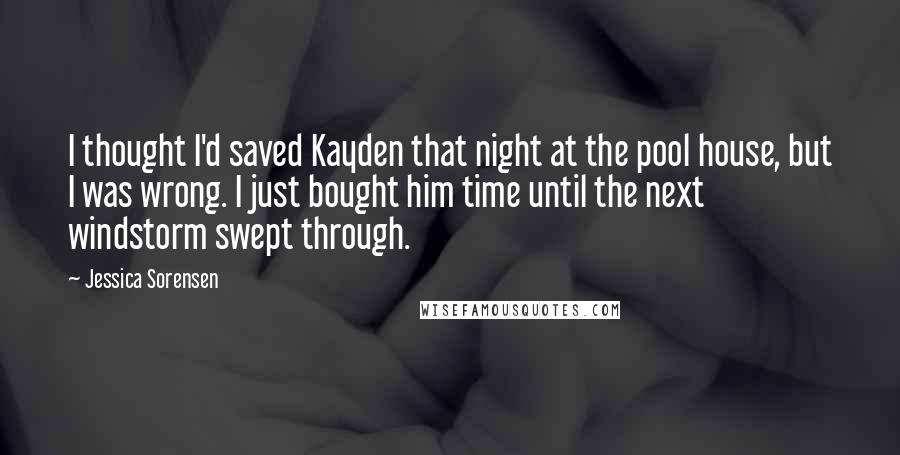 Jessica Sorensen Quotes: I thought I'd saved Kayden that night at the pool house, but I was wrong. I just bought him time until the next windstorm swept through.