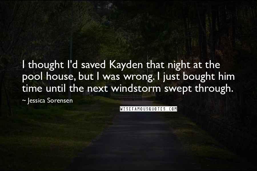 Jessica Sorensen Quotes: I thought I'd saved Kayden that night at the pool house, but I was wrong. I just bought him time until the next windstorm swept through.