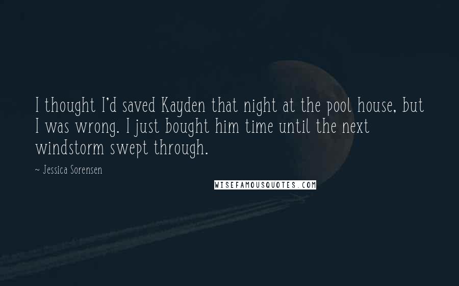Jessica Sorensen Quotes: I thought I'd saved Kayden that night at the pool house, but I was wrong. I just bought him time until the next windstorm swept through.