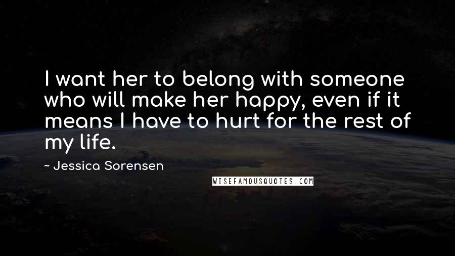 Jessica Sorensen Quotes: I want her to belong with someone who will make her happy, even if it means I have to hurt for the rest of my life.