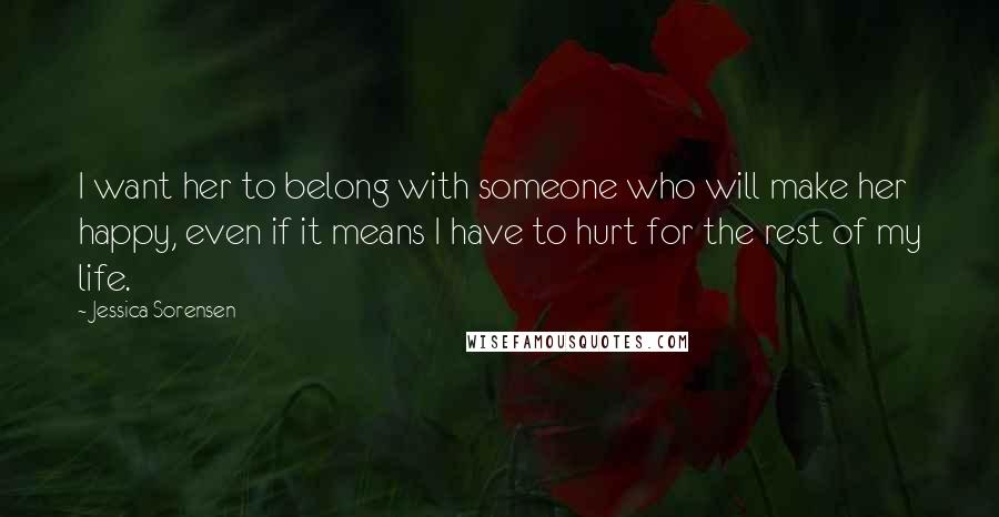 Jessica Sorensen Quotes: I want her to belong with someone who will make her happy, even if it means I have to hurt for the rest of my life.