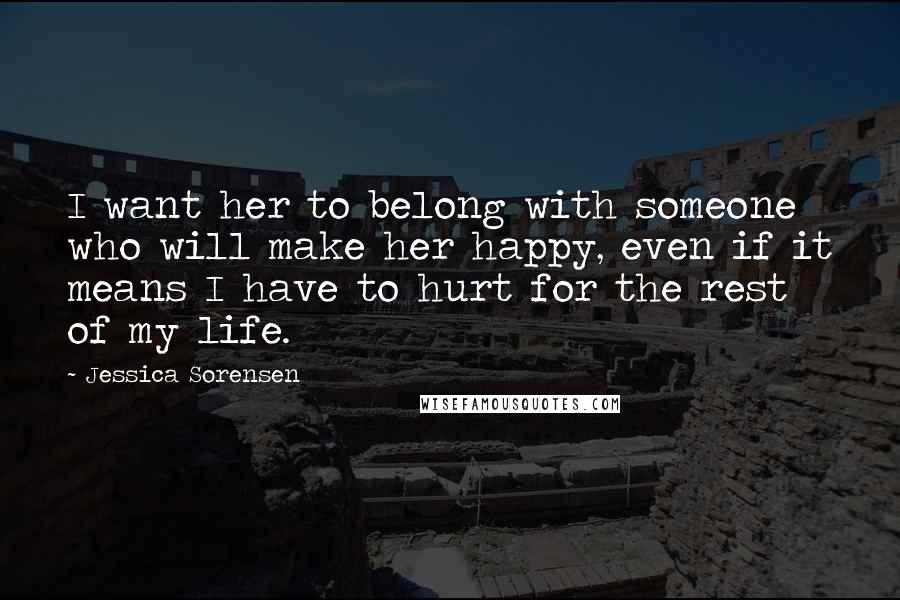 Jessica Sorensen Quotes: I want her to belong with someone who will make her happy, even if it means I have to hurt for the rest of my life.