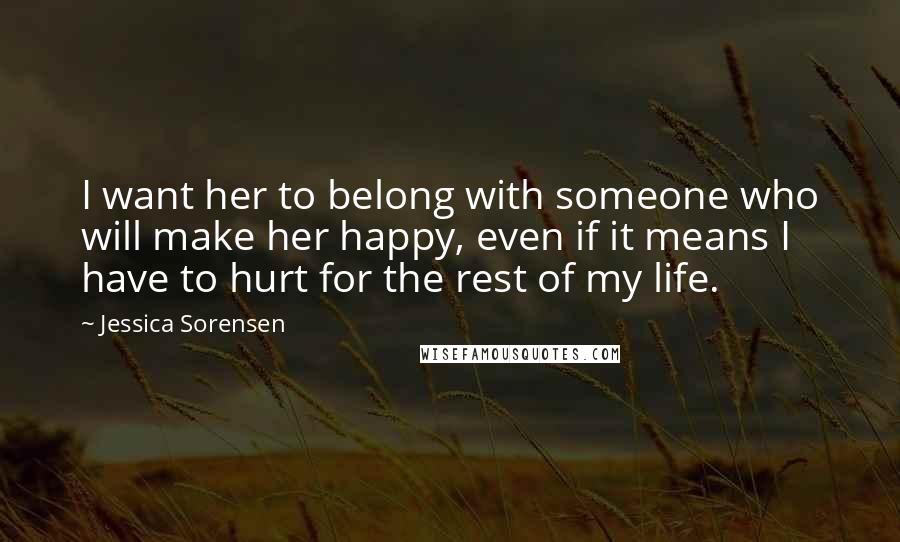 Jessica Sorensen Quotes: I want her to belong with someone who will make her happy, even if it means I have to hurt for the rest of my life.