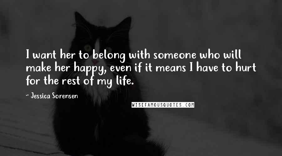 Jessica Sorensen Quotes: I want her to belong with someone who will make her happy, even if it means I have to hurt for the rest of my life.