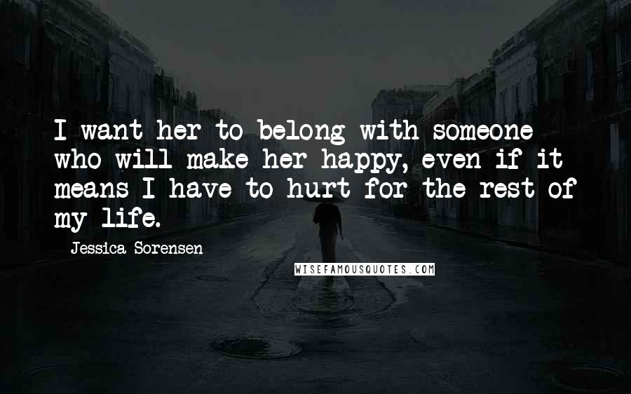 Jessica Sorensen Quotes: I want her to belong with someone who will make her happy, even if it means I have to hurt for the rest of my life.