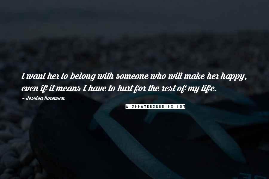 Jessica Sorensen Quotes: I want her to belong with someone who will make her happy, even if it means I have to hurt for the rest of my life.