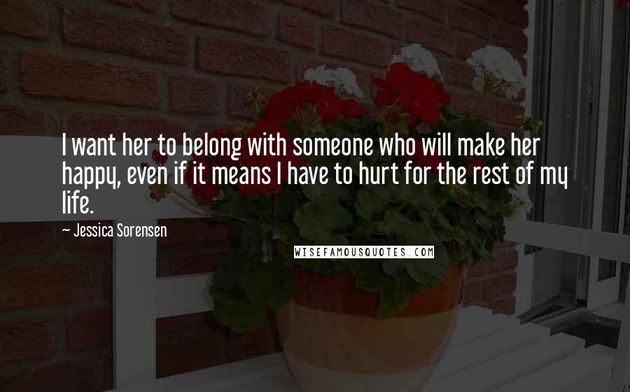 Jessica Sorensen Quotes: I want her to belong with someone who will make her happy, even if it means I have to hurt for the rest of my life.