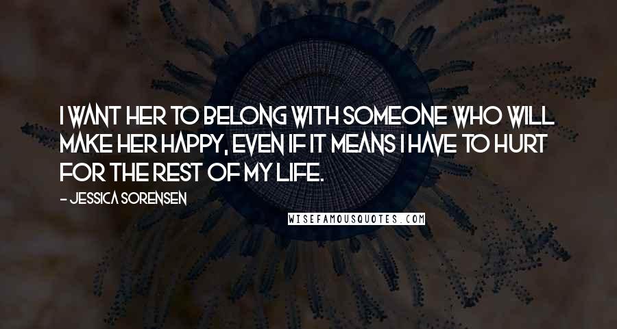 Jessica Sorensen Quotes: I want her to belong with someone who will make her happy, even if it means I have to hurt for the rest of my life.