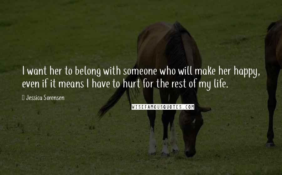 Jessica Sorensen Quotes: I want her to belong with someone who will make her happy, even if it means I have to hurt for the rest of my life.