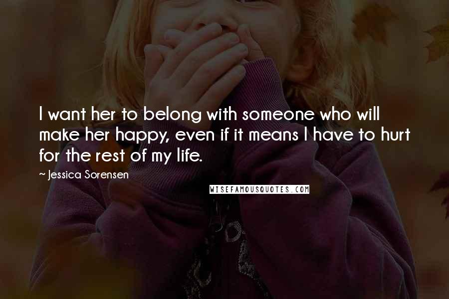 Jessica Sorensen Quotes: I want her to belong with someone who will make her happy, even if it means I have to hurt for the rest of my life.