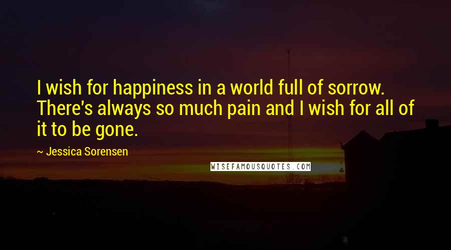 Jessica Sorensen Quotes: I wish for happiness in a world full of sorrow. There's always so much pain and I wish for all of it to be gone.