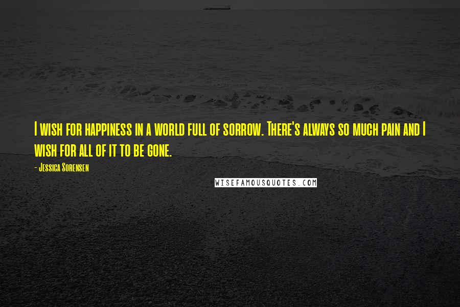 Jessica Sorensen Quotes: I wish for happiness in a world full of sorrow. There's always so much pain and I wish for all of it to be gone.