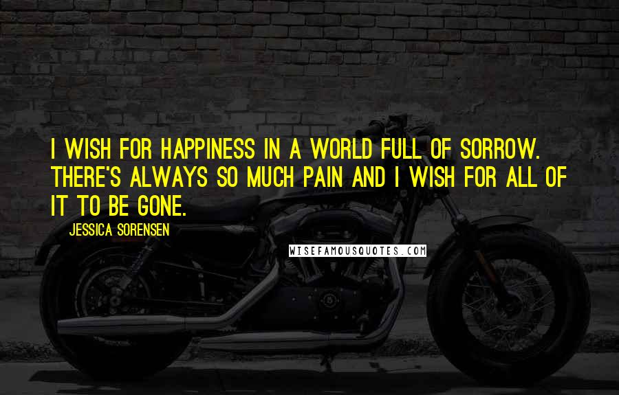 Jessica Sorensen Quotes: I wish for happiness in a world full of sorrow. There's always so much pain and I wish for all of it to be gone.