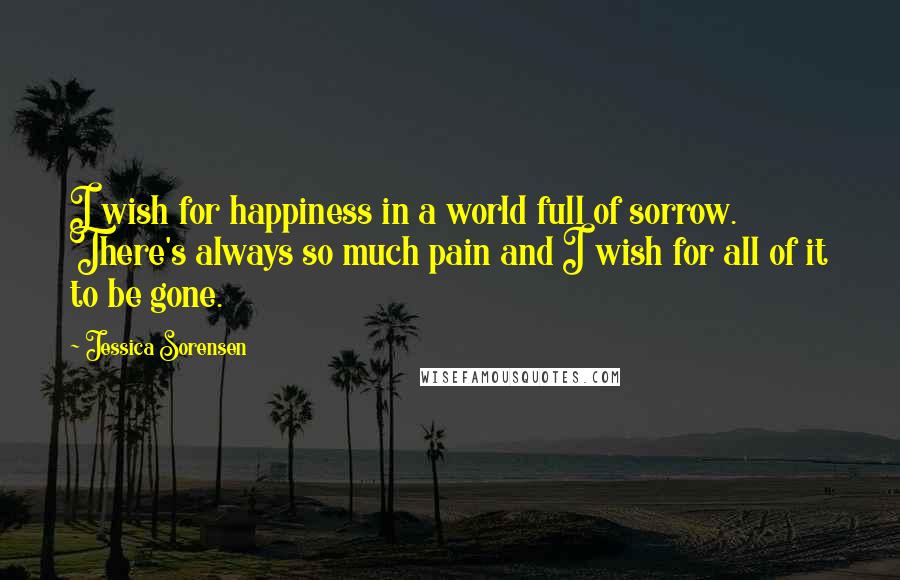 Jessica Sorensen Quotes: I wish for happiness in a world full of sorrow. There's always so much pain and I wish for all of it to be gone.