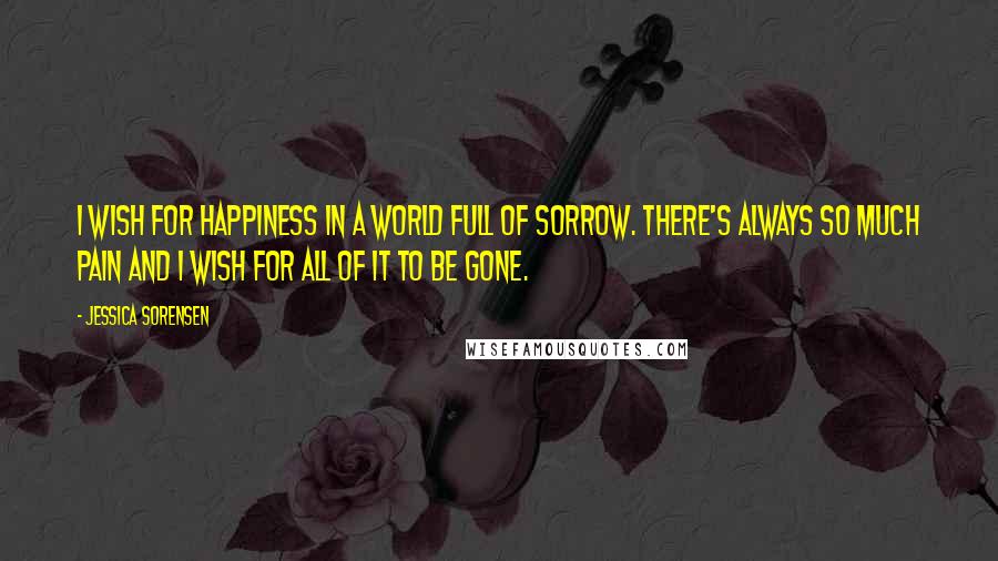 Jessica Sorensen Quotes: I wish for happiness in a world full of sorrow. There's always so much pain and I wish for all of it to be gone.