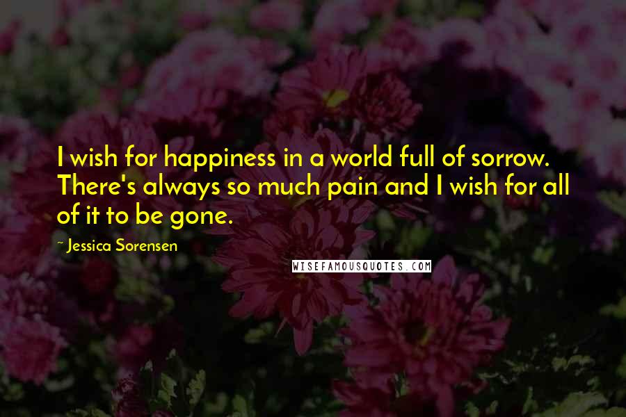 Jessica Sorensen Quotes: I wish for happiness in a world full of sorrow. There's always so much pain and I wish for all of it to be gone.