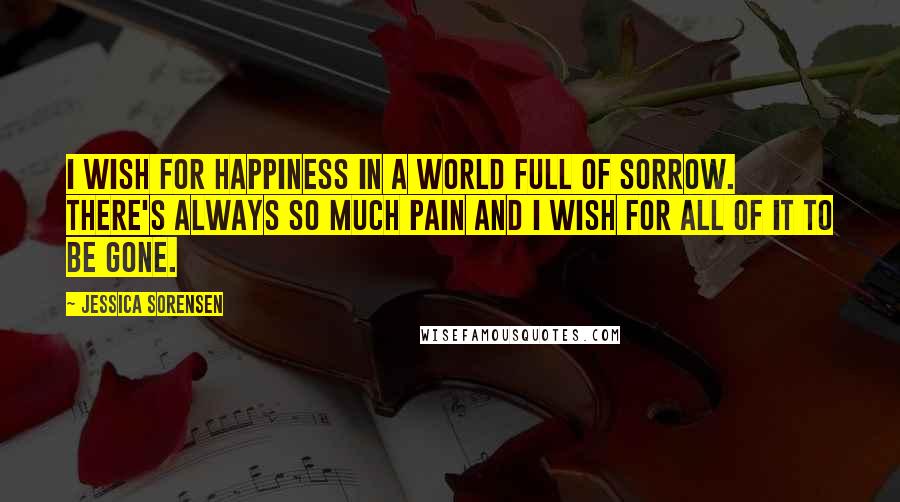 Jessica Sorensen Quotes: I wish for happiness in a world full of sorrow. There's always so much pain and I wish for all of it to be gone.