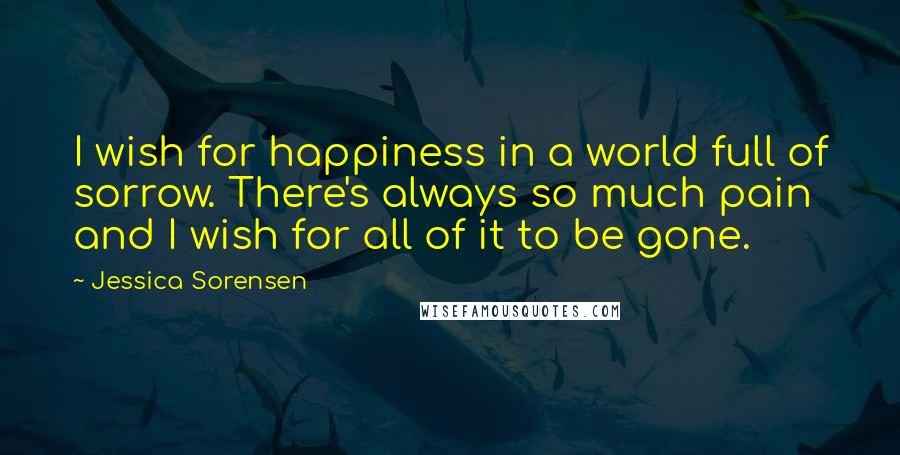 Jessica Sorensen Quotes: I wish for happiness in a world full of sorrow. There's always so much pain and I wish for all of it to be gone.
