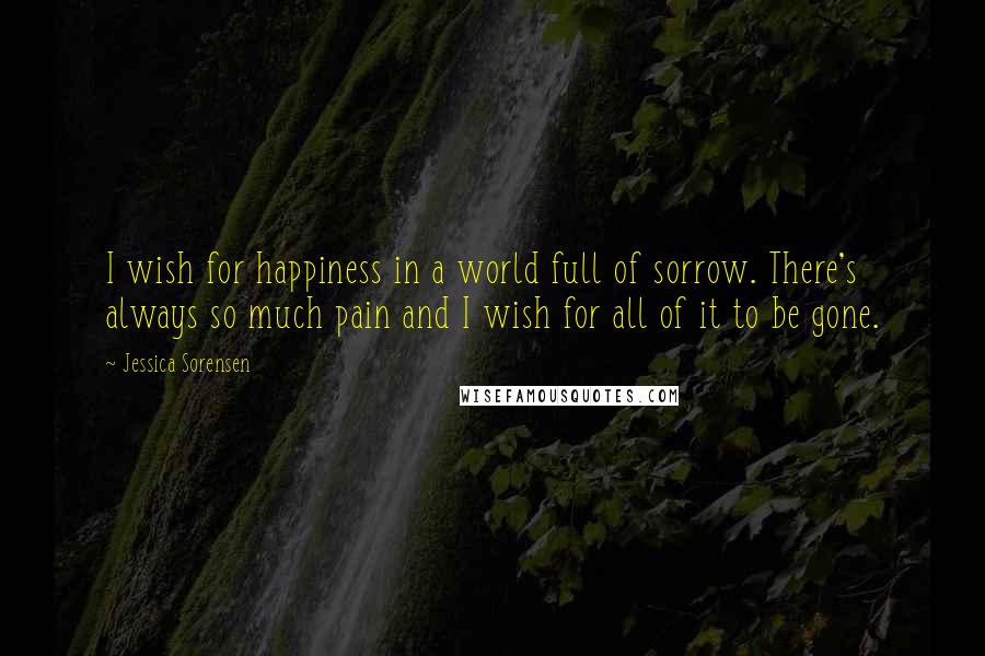 Jessica Sorensen Quotes: I wish for happiness in a world full of sorrow. There's always so much pain and I wish for all of it to be gone.