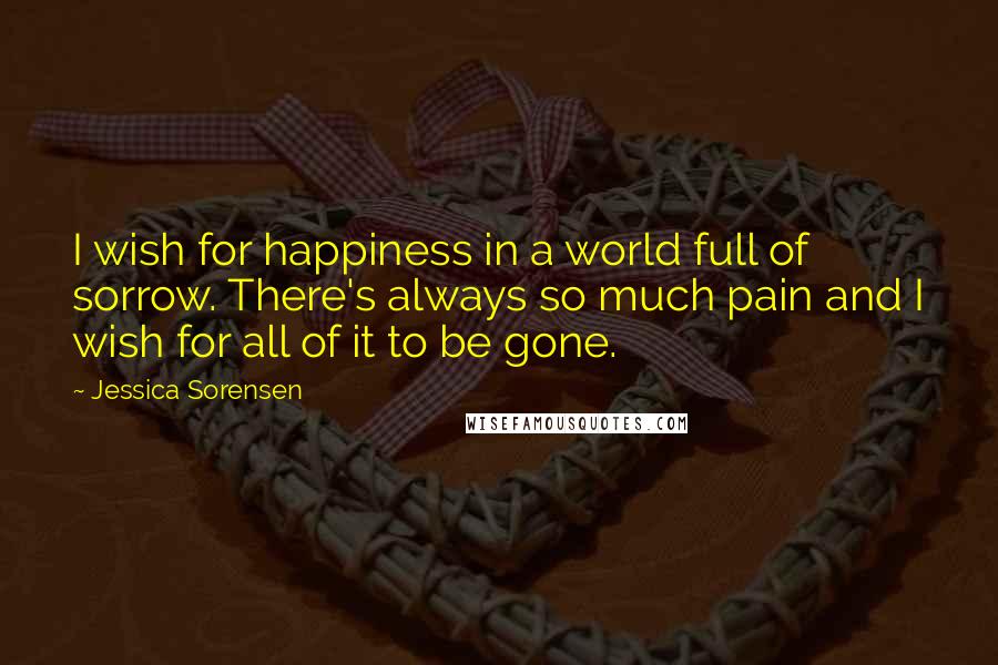 Jessica Sorensen Quotes: I wish for happiness in a world full of sorrow. There's always so much pain and I wish for all of it to be gone.