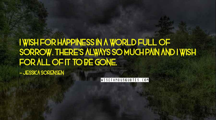 Jessica Sorensen Quotes: I wish for happiness in a world full of sorrow. There's always so much pain and I wish for all of it to be gone.