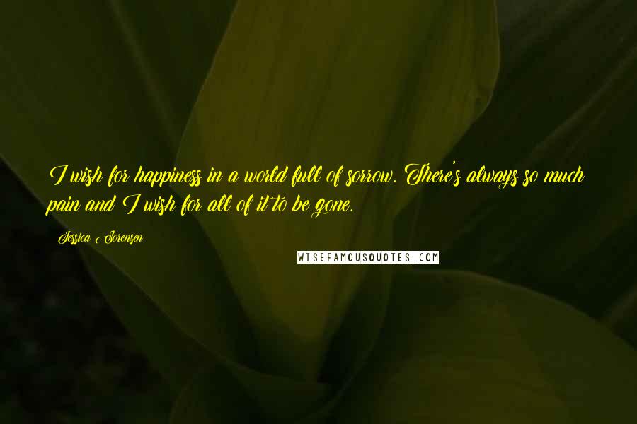 Jessica Sorensen Quotes: I wish for happiness in a world full of sorrow. There's always so much pain and I wish for all of it to be gone.