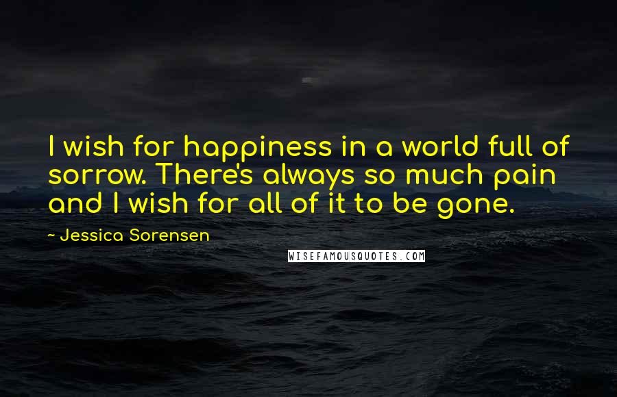 Jessica Sorensen Quotes: I wish for happiness in a world full of sorrow. There's always so much pain and I wish for all of it to be gone.