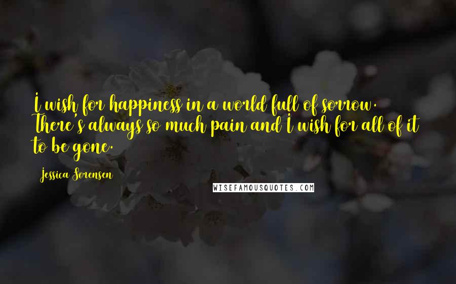 Jessica Sorensen Quotes: I wish for happiness in a world full of sorrow. There's always so much pain and I wish for all of it to be gone.