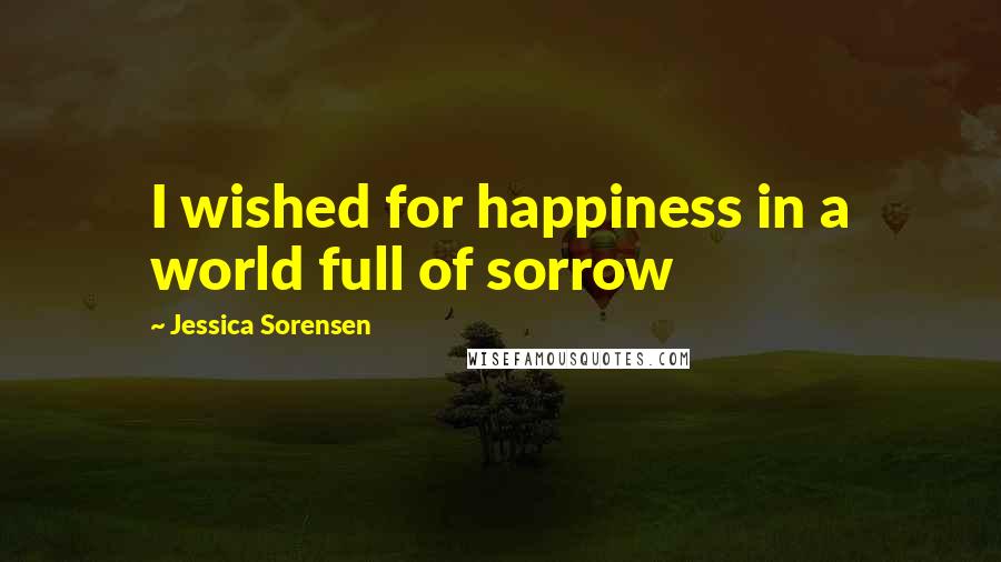 Jessica Sorensen Quotes: I wished for happiness in a world full of sorrow