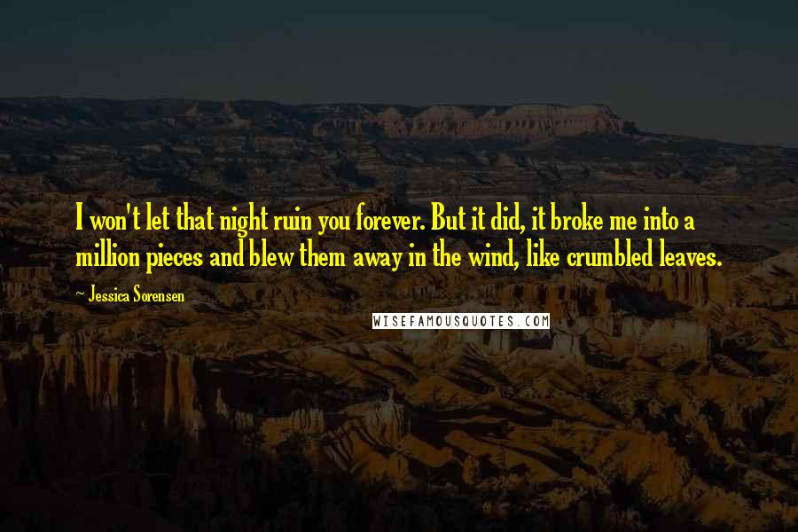 Jessica Sorensen Quotes: I won't let that night ruin you forever. But it did, it broke me into a million pieces and blew them away in the wind, like crumbled leaves.