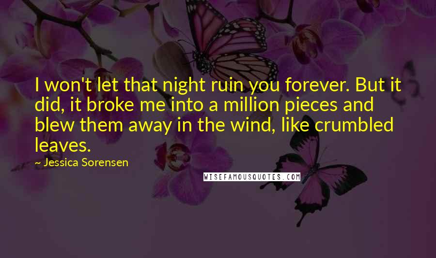 Jessica Sorensen Quotes: I won't let that night ruin you forever. But it did, it broke me into a million pieces and blew them away in the wind, like crumbled leaves.