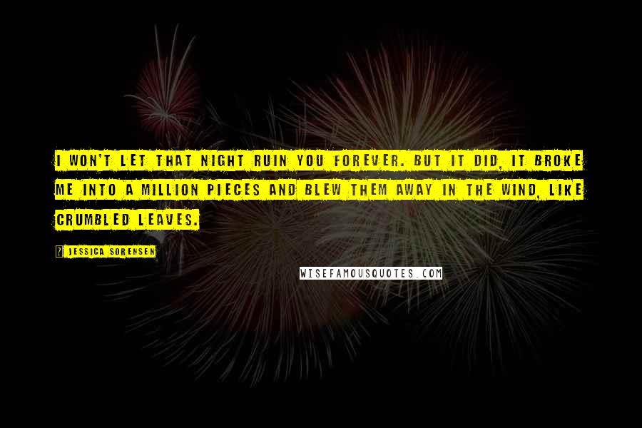 Jessica Sorensen Quotes: I won't let that night ruin you forever. But it did, it broke me into a million pieces and blew them away in the wind, like crumbled leaves.