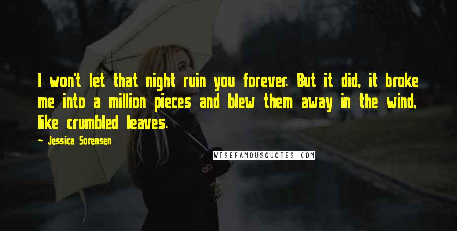 Jessica Sorensen Quotes: I won't let that night ruin you forever. But it did, it broke me into a million pieces and blew them away in the wind, like crumbled leaves.