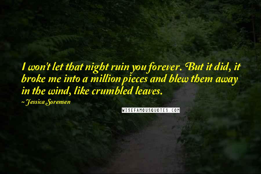 Jessica Sorensen Quotes: I won't let that night ruin you forever. But it did, it broke me into a million pieces and blew them away in the wind, like crumbled leaves.