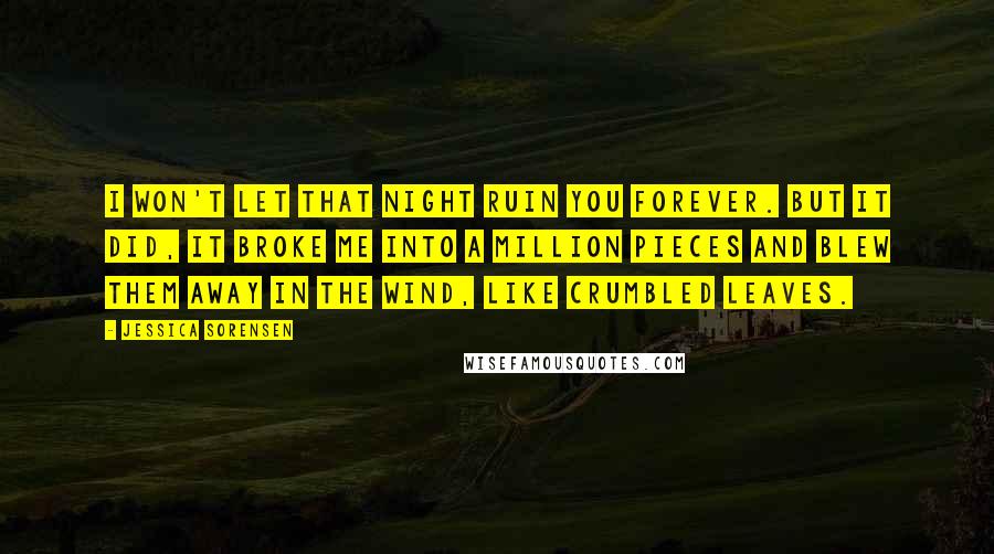 Jessica Sorensen Quotes: I won't let that night ruin you forever. But it did, it broke me into a million pieces and blew them away in the wind, like crumbled leaves.