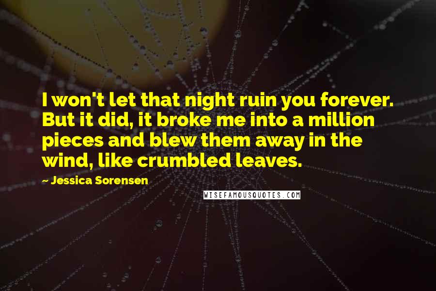 Jessica Sorensen Quotes: I won't let that night ruin you forever. But it did, it broke me into a million pieces and blew them away in the wind, like crumbled leaves.
